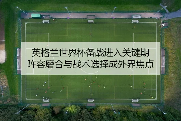 英格兰世界杯备战进入关键期 阵容磨合与战术选择成外界焦点
